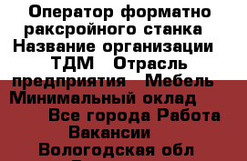 Оператор форматно-раксройного станка › Название организации ­ ТДМ › Отрасль предприятия ­ Мебель › Минимальный оклад ­ 40 000 - Все города Работа » Вакансии   . Вологодская обл.,Вологда г.